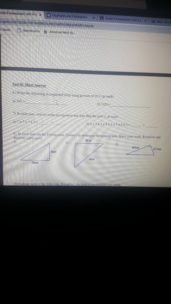 rade 8 Assessment: Unit 4 Ex x
E Exponents and Pythagoras
A Grade 8 Assessment: Unit 4 E x
Meet - ten-m
e.com/c/MTUOMZ11NTIWNJM0/a/MZEXMDA3M]CYMDM0/details
5 Readin Mathematics b Advanced Math Qu.
Part B: Short Answer
6) Write the following in expanded form using powers of 10 (1 pt each)
a) 345
b) 7321=
7) In each case, rewrite using an exponent and then find the total (1 pt each)
a) 7x7x7 x7-
b) 3 х3х3x3 х3x3x3х3
8) In each case use the Pythagorean Theorem to determine the missing side. Show your work. Round to one
decimal. (2pts cach)
32 m
c)
12 km
3.7 km
Bcm
43m
15cm
9) Evaluate each of the following. Round to 1 decimal (il needed) (0.5 pis each)
