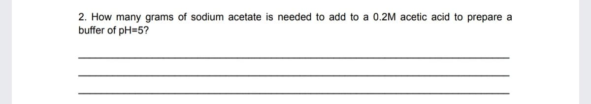 2. How many grams of sodium acetate is needed to add to a 0.2M acetic acid to prepare a
buffer of pH=5?
