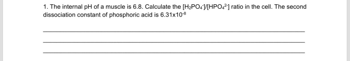 1. The internal pH of a muscle is 6.8. Calculate the [H2PO4]/[HPO,²] ratio in the cell. The second
dissociation constant of phosphoric acid is 6.31x10-8
