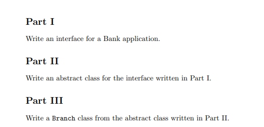 Part I
Write an interface for a Bank application.
Part II
Write an abstract class for the interface written in Part I.
Part III
Write a Branch class from the abstract class written in Part II.
