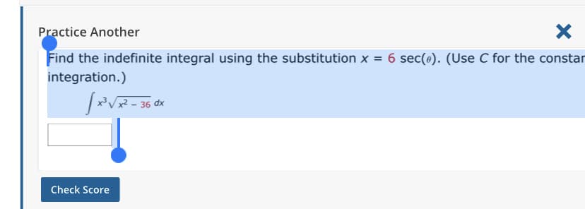 Practice Another
Find the indefinite integral using the substitution x = 6 sec(o). (Use C for the constar
integration.)
x² .
– 36 dx
Check Score
