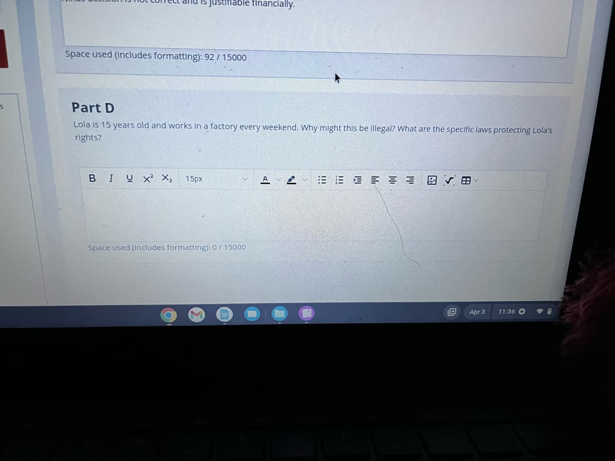 S
is justifiable financially.
Space used (includes formatting): 92/15000
Part D
Lola is 15 years old and works in a factory every weekend. Why might this be illegal? What are the specific laws protecting Lola's
rights?
BIUX² X₂ 15px
Space used (includes formatting): 0/ 15000
AY
===
8
U Apr 3
11:36 O
