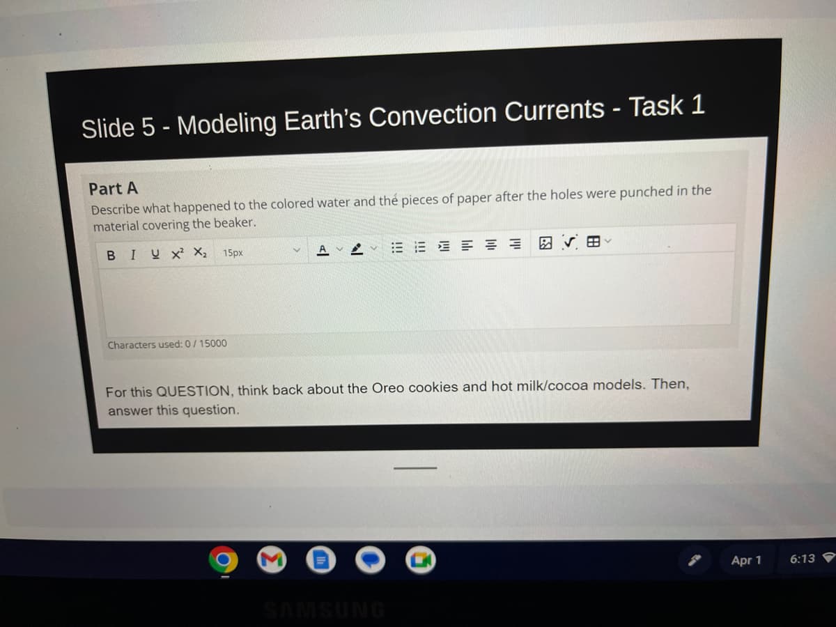 Slide 5 - Modeling Earth's Convection Currents - Task 1
Part A
Describe what happened to the colored water and the pieces of paper after the holes were punched in the
material covering the beaker.
BIUX² X₂ 15px
Characters used: 0/15000
A
VV
E E ≡ ≡ = =
For this QUESTION, think back about the Oreo cookies and hot milk/cocoa models. Then,
answer this question.
SAMSUNG
Apr 1
6:13