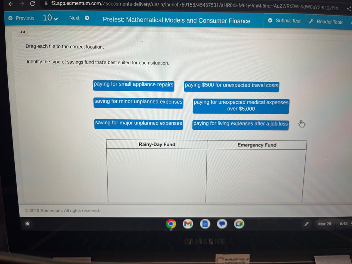 → C f2.app.edmentum.com/assessments-delivery/ua/la/launch/69158/45467531/aHR0cHM6Ly9mMi5hcHAUZWRtZW50dW0uY29tL2xlYX... <
Next → Pretest: Mathematical Models and Consumer Finance
Previous
LU
10-
Drag each tile to the correct location.
Identify the type of savings fund that's best suited for each situation.
paying for small appliance repairs
saving for minor unplanned expenses
saving for major unplanned expenses
© 2023 Edmentum. All rights reserved.
Rainy-Day Fund
paying $500 for unexpected travel costs
paying for unexpected medical expenses
over $5,000
Submit Test
paying for living expenses after a job loss
SAMSUNG
Emergency Fund
WARRANTY VOID IF
TAMPERED WITH
Reader Tools
Mar 28
6:48