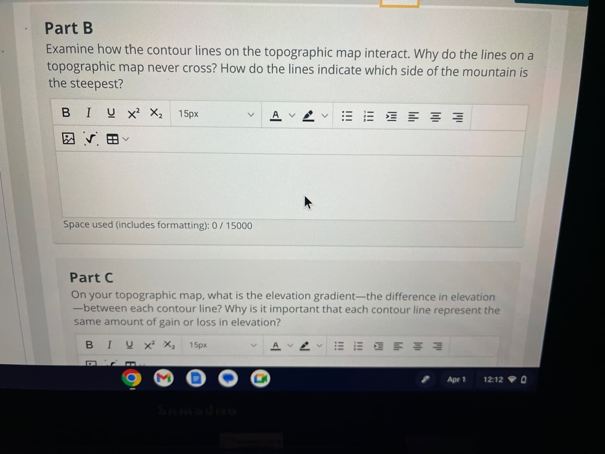 Part B
Examine how the contour lines on the topographic map interact. Why do the lines on a
topographic map never cross? How do the lines indicate which side of the mountain is
the steepest?
BI U X² X₂
15px
Space used (includes formatting): 0/ 15000
≡
Part C
On your topographic map, what is the elevation gradient-the difference in elevation
-between each contour line? Why is it important that each contour line represent the
same amount of gain or loss in elevation?
BIUX² X₂ 15px
E
Apr 1
12:12 0