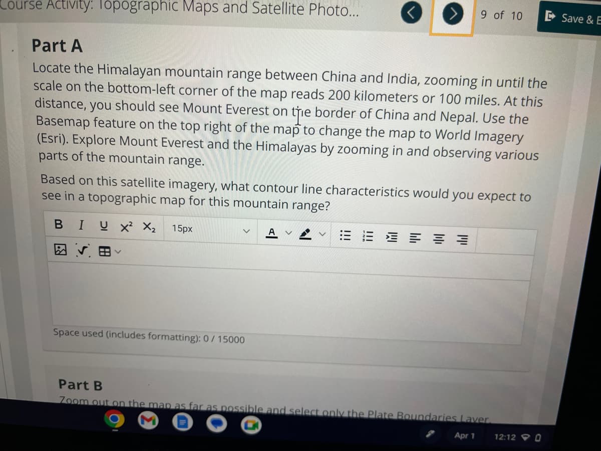 Course Activity: Topographic Maps and Satellite Photo...
Part A
Locate the Himalayan mountain range between China and India, zooming in until the
scale on the bottom-left corner of the map reads 200 kilometers or 100 miles. At this
distance, you should see Mount Everest on the border of China and Nepal. Use the
Basemap feature on the top right of the map to change the map to World Imagery
(Esri). Explore Mount Everest and the Himalayas by zooming in and observing various
parts of the mountain range.
9 of 10
Based on this satellite imagery, what contour line characteristics would you expect to
see in a topographic map for this mountain range?
B I U X² X₂ 15px
v
Space used (includes formatting): 0/15000
Part B
Zoom out on the map as far as possible and select only the Plate Boundaries Laver.
Apr 1
12:12 0
Save & E