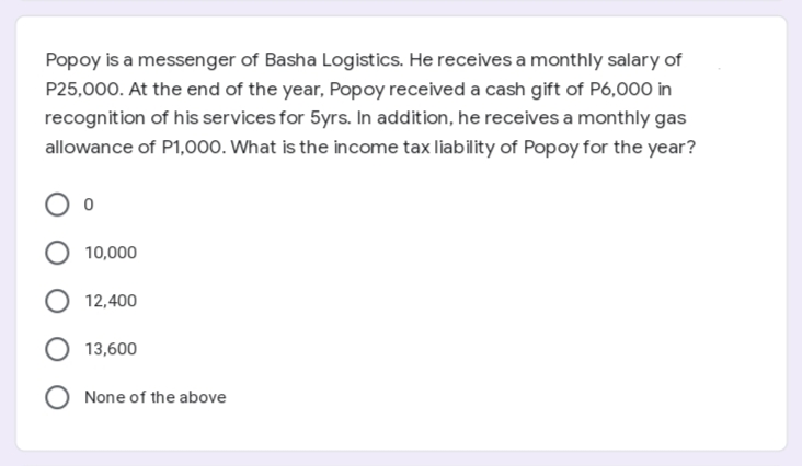 Popoy is a messenger of Basha Logistics. He receives a monthly salary of
P25,000. At the end of the year, Popoy received a cash gift of P6,000 in
recognition of his services for 5yrs. In addition, he receives a monthly gas
allowance of P1,000. What is the income tax liability of Popoy for the year?
O 10,000
O 12,400
13,600
None of the above
