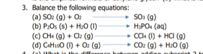 3. Balance the following equations:
(a) SO2 (g) + O2
(b) P2O5 (s) + H2O (1)
(c) CH« (g) + Cl2 (g)
(d) CAH100 (1) + O2 (g)
SO3 (g)
• HƏPO4 (aq)
+ CCI4 (1) + HCI (g)
CO2 (g) + H2O (g)
(a)
co botuoor
A/bat
Hiffe
na
