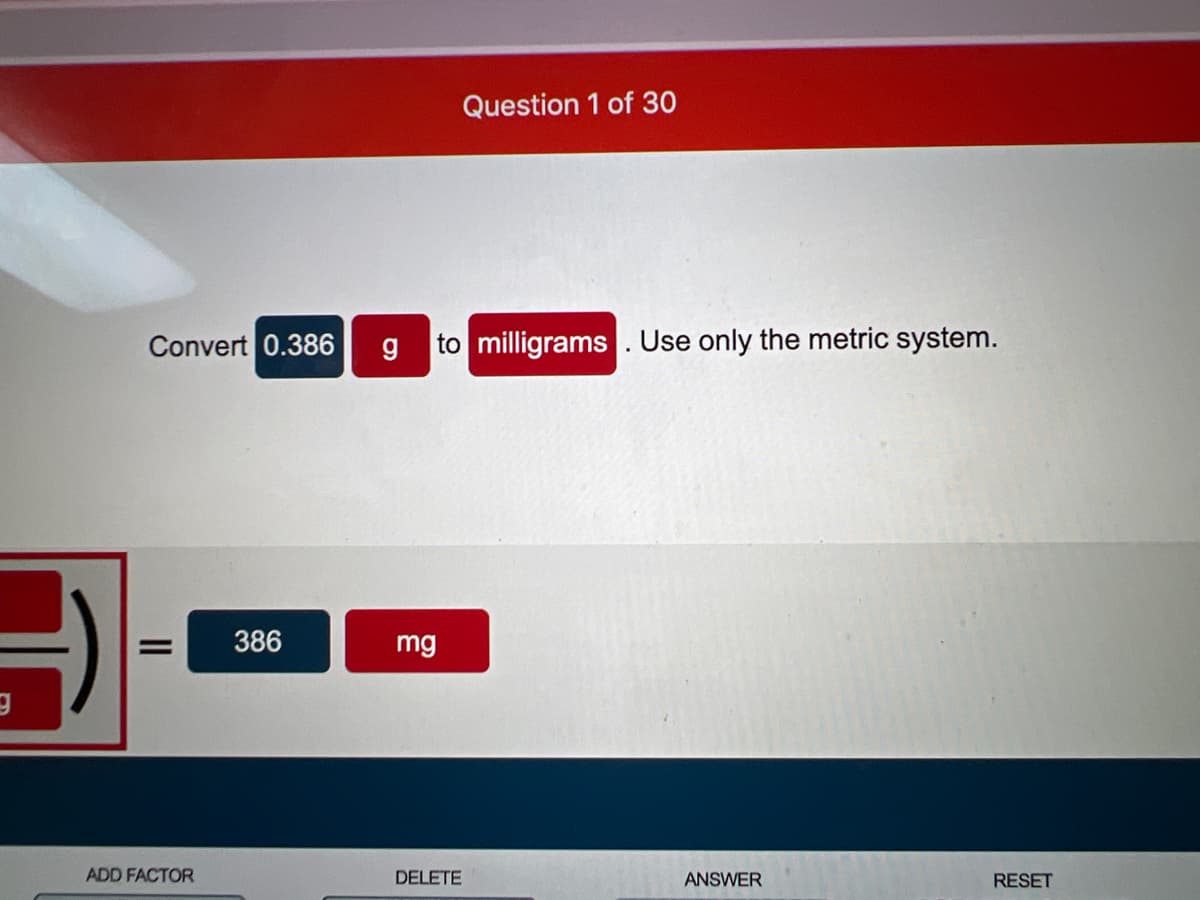 Question 1 of 30
Convert 0.386
to milligrams . Use only the metric system.
386
mg
ADD FACTOR
DELETE
ANSWER
RESET
