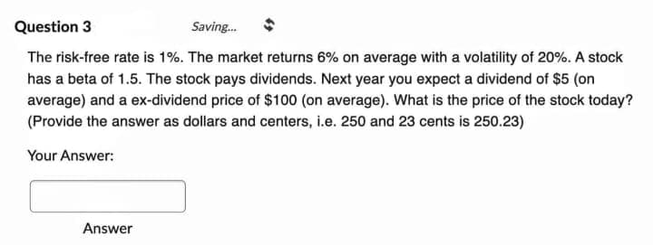 Question 3
Saving...
The risk-free rate is 1%. The market returns 6% on average with a volatility of 20%. A stock
has a beta of 1.5. The stock pays dividends. Next year you expect a dividend of $5 (on
average) and a ex-dividend price of $100 (on average). What is the price of the stock today?
(Provide the answer as dollars and centers, i.e. 250 and 23 cents is 250.23)
Your Answer:
Answer