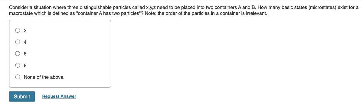 Consider a situation where three distinguishable particles called x,y,z need to be placed into two containers A and B. How many basic states (microstates) exist for a
macrostate which is defined as "container A has two particles"? Note: the order of the particles in a container is irrelevant.
2
6
8
None of the above.
Submit Request Answer