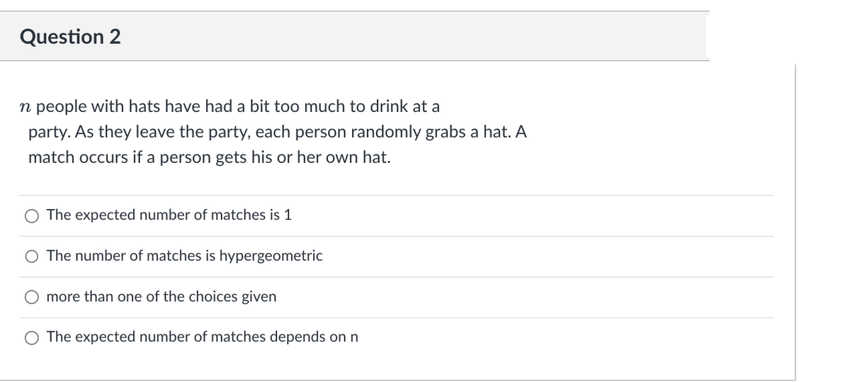 Question 2
n people with hats have had a bit too much to drink at a
party. As they leave the party, each person randomly grabs a hat. A
match occurs if a person gets his or her own hat.
The expected number of matches is 1
The number of matches is hypergeometric
more than one of the choices given
The expected number of matches depends on n