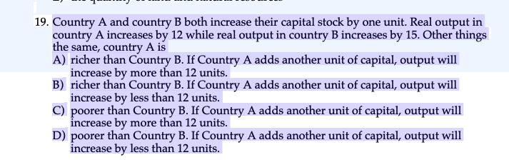 19. Country A and country B both increase their capital stock by one unit. Real output in
country A increases by 12 while real output in country B increases by 15. Other things
the same, country A is
A) richer than Country B. If Country A adds another unit of capital, output will
increase by more than 12 units.
B) richer than Country B. If Country A adds another unit of capital, output will
increase by less than 12 units.
C) poorer than Country B. If Country A adds another unit of capital, output will
increase by more than 12 units.
D) poorer than Country B. If Country A adds another unit of capital, output will
increase by less than 12 units.