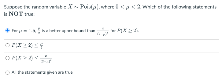 Suppose the random variable X
is NOT true:
For μ = 1.5, is a better upper bound than
○ P(X≥2) ≤ 1/
fl
○ P(X ≥2) ≤ (21)²
Pois (u), where 0 << 2. Which of the following statements
All the statements given are true
"
(2-μ)²
for P(X > 2).