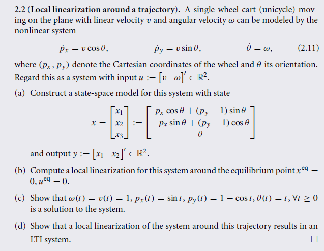 2.2 (Local linearization around a trajectory). A single-wheel cart (unicycle) mov-
ing on the plane with linear velocity v and angular velocity can be modeled by the
nonlinear system
Px = v cos 0,
Py = v sin 0,
ė = w,
(2.11)
where (px, py) denote the Cartesian coordinates of the wheel and its orientation.
Regard this as a system with input u := [v]' € R².
(a) Construct a state-space model for this system with state
X =
X2 :=
X3.
Px cos 0 + (py - 1) sin
-Px sin 0 + (py - 1) cos 0
0
and output y := [x₁ x₂]' € R².
(b) Compute a local linearization for this system around the equilibrium point.xeq;
0, uºq = 0.
=
(c) Show that w (t) = v(t) = 1, px(t) = sint, py(t) = 1 − cost, 0(t) = 1,\t ≥ 0
is a solution to the system.
(d) Show that a local linearization of the system around this trajectory results in an
LTI system.