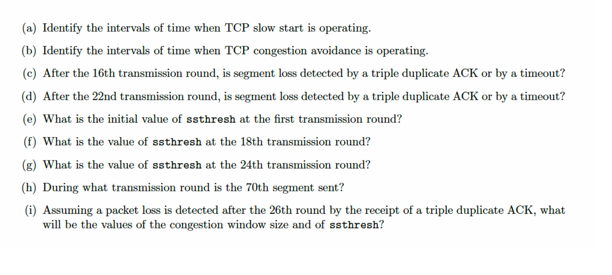 (a) Identify the intervals of time when TCP slow start is operating.
(b) Identify the intervals of time when TCP congestion avoidance is operating.
(c) After the 16th transmission round, is segment loss detected by a triple duplicate ACK or by a timeout?
(d) After the 22nd transmission round, is segment loss detected by a triple duplicate ACK or by a timeout?
(e) What is the initial value of ssthresh at the first transmission round?
(f) What is the value of ssthresh at the 18th transmission round?
(g) What is the value of ssthresh at the 24th transmission round?
(h) During what transmission round is the 70th segment sent?
(i) Assuming a packet loss is detected after the 26th round by the receipt of a triple duplicate ACK, what
will be the values of the congestion window size and of ssthresh?