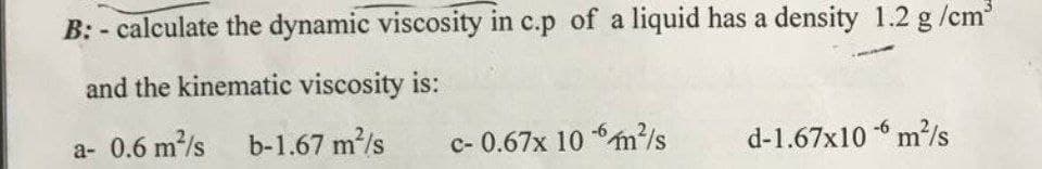 B: - calculate the dynamic viscosity in c.p of a liquid has a density 1.2 g /cm
and the kinematic viscosity is:
a- 0.6 m/s b-1.67 m/s
c- 0.67x 10 m/s
d-1.67x10 m²/s
