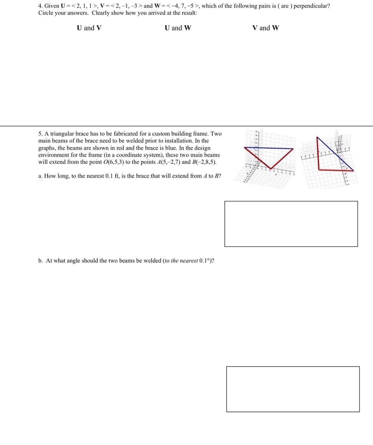 4. Given U <2, 1, 1>, V=<2, -1, -3> and W=<-4, 7, -5>, which of the following pairs is (are) perpendicular?
Circle your answers. Clearly show how you arrived at the result:
U and V
U and W
V and W
5. A triangular brace has to be fabricated for a custom building frame. Two
main beams of the brace need to be welded prior to installation. In the
graphs, the beams are shown in red and the brace is blue. In the design
environment for the frame (in a coordinate system), these two main beams.
will extend from the point O(6,5,3) to the points 4(5,-2,7) and B(-2,8,5).
a. How long, to the nearest 0.1 ft, is the brace that will extend from A to B?
文艺
b. At what angle should the two beams be welded (to the nearest 0.1°)?