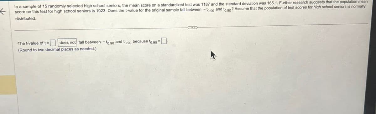 In a sample of 15 randomly selected high school seniors, the mean score on a standardized test was 1187 and the standard deviation was 165.1. Further research suggests that the population mean
score on this test for high school seniors is 1023. Does the t-value for the original sample fall between -to.90 and to 90? Assume that the population of test scores for high school seniors is normally
distributed.
The t-value of t=
does not fall between -to 90 and to go because t0.90 = ☐
(Round to two decimal places as needed.)