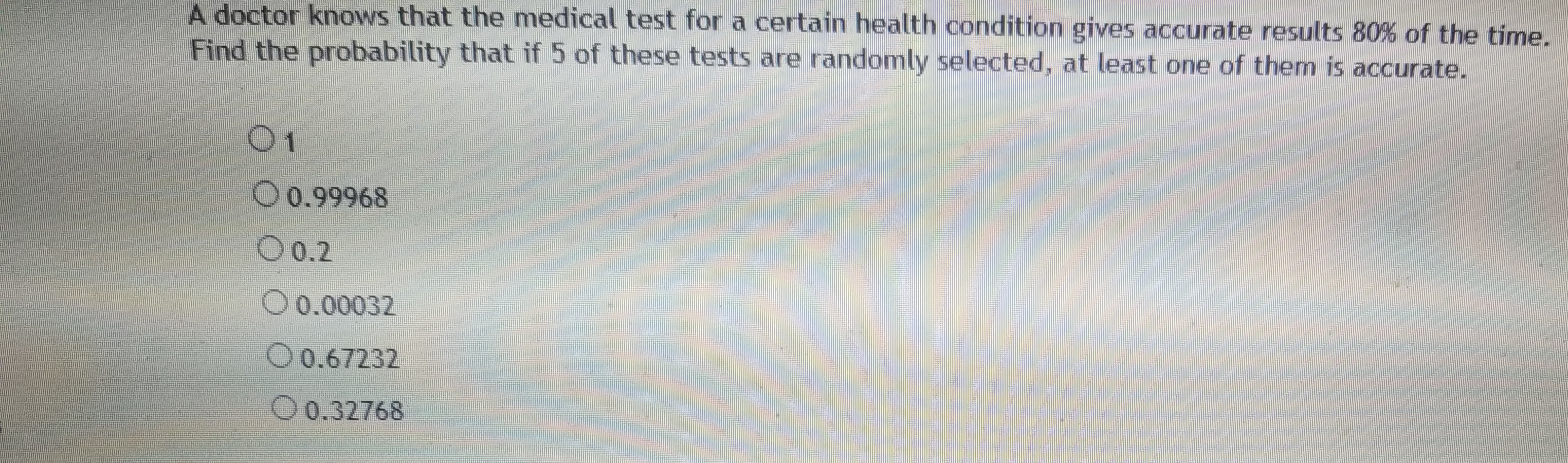 **Question:**

A doctor knows that the medical test for a certain health condition gives accurate results 80% of the time. Find the probability that if 5 of these tests are randomly selected, at least one of them is accurate.

**Options:**

- ○ 1
- ○ 0.99968
- ○ 0.2
- ○ 0.00032
- ○ 0.67232
- ○ 0.32768