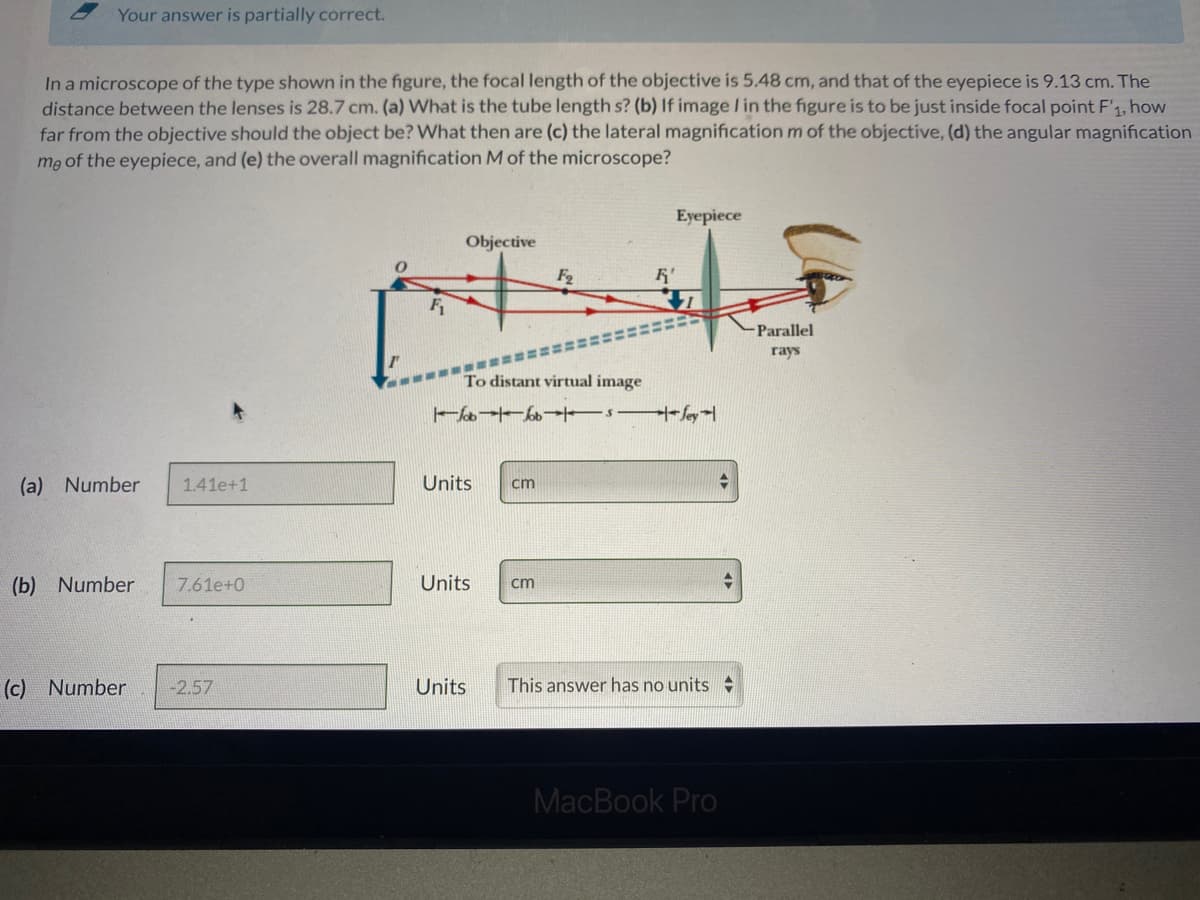 Your answer is partially correct.
In a microscope of the type shown in the figure, the focal length of the objective is 5.48 cm, and that of the eyepiece is 9.13 cm. The
distance between the lenses is 28.7 cm. (a) What is the tube length s? (b) If image I in the figure is to be just inside focal point F'1, how
far from the objective should the object be? What then are (c) the lateral magnification m of the objective, (d) the angular magnification
me of the eyepiece, and (e) the overall magnification M of the microscope?
Eyepiece
Objective
F2
Parallel
гаys
To distant virtual image
(a) Number
1.41e+1
Units
cm
(b) Number
7.61e+0
Units
cm
(c) Number
-2.57
Units
This answer has no units:
MacBook Pro
