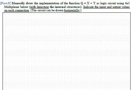 [Part.5] Manually draw the implementation of the function Q = X+ Y as logic circuit using 4x1
Multiplexer below (with depicting the internal structures). Indicate the input and output values
on each connection. (The circuit can be drawn horizontally.)
