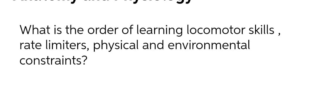 What is the order of learning locomotor skills,
rate limiters, physical and environmental
constraints?