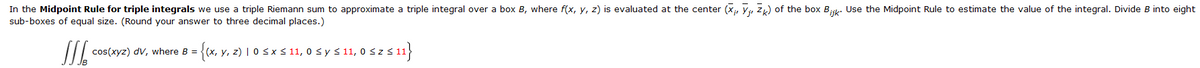 In the Midpoint Rule for triple integrals we use a triple Riemann sum to approximate a triple integral over a box B, where f(x, y, z) is evaluated at the center (X, Y, ZK) of the box Bijk. Use the Midpoint Rule to estimate the value of the integral. Divide B into eight
sub-boxes of equal size. (Round your answer to three decimal places.)
JJJ
= {(x, y, z) | 0 ≤ x ≤ 11, 0 ≤ y ≤ 11, 0 ≤ z ≤ 11}
cos(xyz) dv, where B =