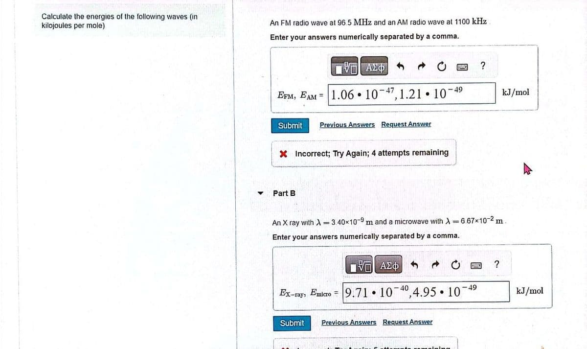 Calculate the energies of the following waves (in
kilojoules per mole)
An FM radio wave at 96.5 MHz and an AM radio wave at 1100 kHz
Enter your answers numerically separated by a comma.
ΕΧΕΙ ΑΣΦΑ
EPM, EAM 1.06 10-47,1.21 10-49
Submit
°
Previous Answers Request Answer
X Incorrect; Try Again; 4 attempts remaining
▾
Part B
?
kJ/mol
An X ray with 3.40×10-9 m and a microwave with A=6.67×10-2 m.
Enter your answers numerically separated by a comma.
ΜΕ ΑΣΦ
0
?
49
Ex-ray, Eairo 9.71 10 40,4.95 101
Submit Previous Answers Request Answer
remaining
kJ/mol