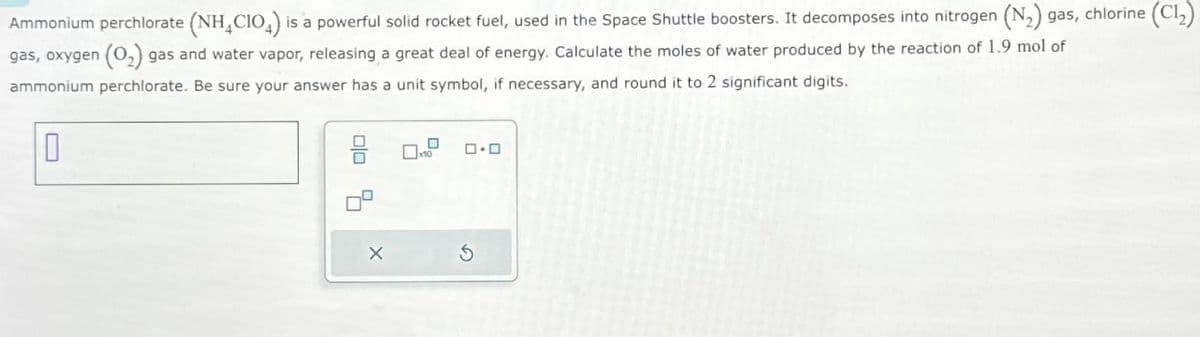 Ammonium perchlorate (NH4CIO) is a powerful solid rocket fuel, used in the Space Shuttle boosters. It decomposes into nitrogen (N2) gas, chlorine (Cl₂)
gas, oxygen (O2) gas and water vapor, releasing a great deal of energy. Calculate the moles of water produced by the reaction of 1.9 mol of
ammonium perchlorate. Be sure your answer has a unit symbol, if necessary, and round it to 2 significant digits.
x
号
□□
G