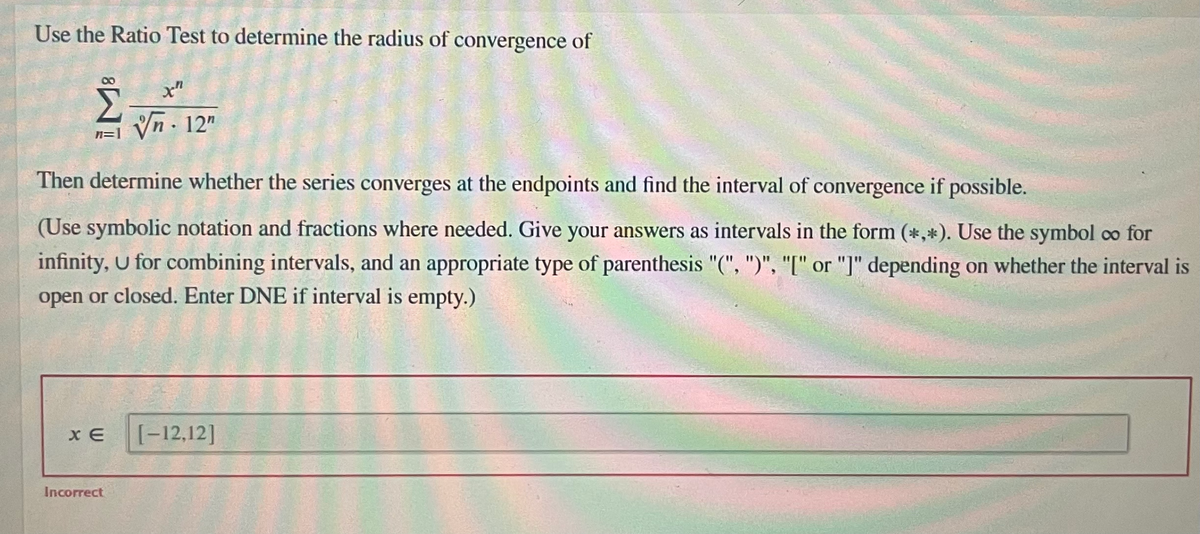 Use the Ratio Test to determine the radius of convergence of
Vn - 12"
n=
Then determine whether the series converges at the endpoints and find the interval of convergence if possible.
(Use symbolic notation and fractions where needed. Give your answers as intervals in the form (*,*). Use the symbol co for
infinity, U for combining intervals, and an appropriate type of parenthesis "(", ")", "[" or "]" depending on whether the interval is
open or closed. Enter DNE if interval is empty.)
[-12,12]
Incorrect
