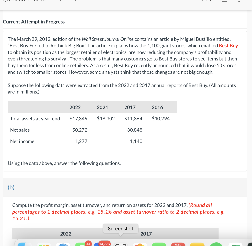 Current Attempt in Progress
The March 29, 2012, edition of the Wall Street Journal Online contains an article by Miguel Bustillo entitled,
"Best Buy Forced to Rethink Big Box." The article explains how the 1,100 giant stores, which enabled Best Buy
to obtain its position as the largest retailer of electronics, are now reducing the company's profitability and
even threatening its survival. The problem is that many customers go to Best Buy stores to see items but then
buy them for less from online retailers. As a result, Best Buy recently announced that it would close 50 stores
and switch to smaller stores. However, some analysts think that these changes are not big enough.
Suppose the following data were extracted from the 2022 and 2017 annual reports of Best Buy. (All amounts
are in millions.)
Total assets at year-end
Net sales
Net income
2022
(b)
$17,849
50,272
1.277
Using the data above, answer the following questions.
2021
2022
$18,302
41
2017
$11,864
30,848
1,140
14,776
Compute the profit margin, asset turnover, and return on assets for 2022 and 2017. (Round all
percentages to 1 decimal places, e.g. 15.1% and asset turnover ratio to 2 decimal places, e.g.
15.21.)
Screenshot
2016
$10,294
i
2017
MAR
.