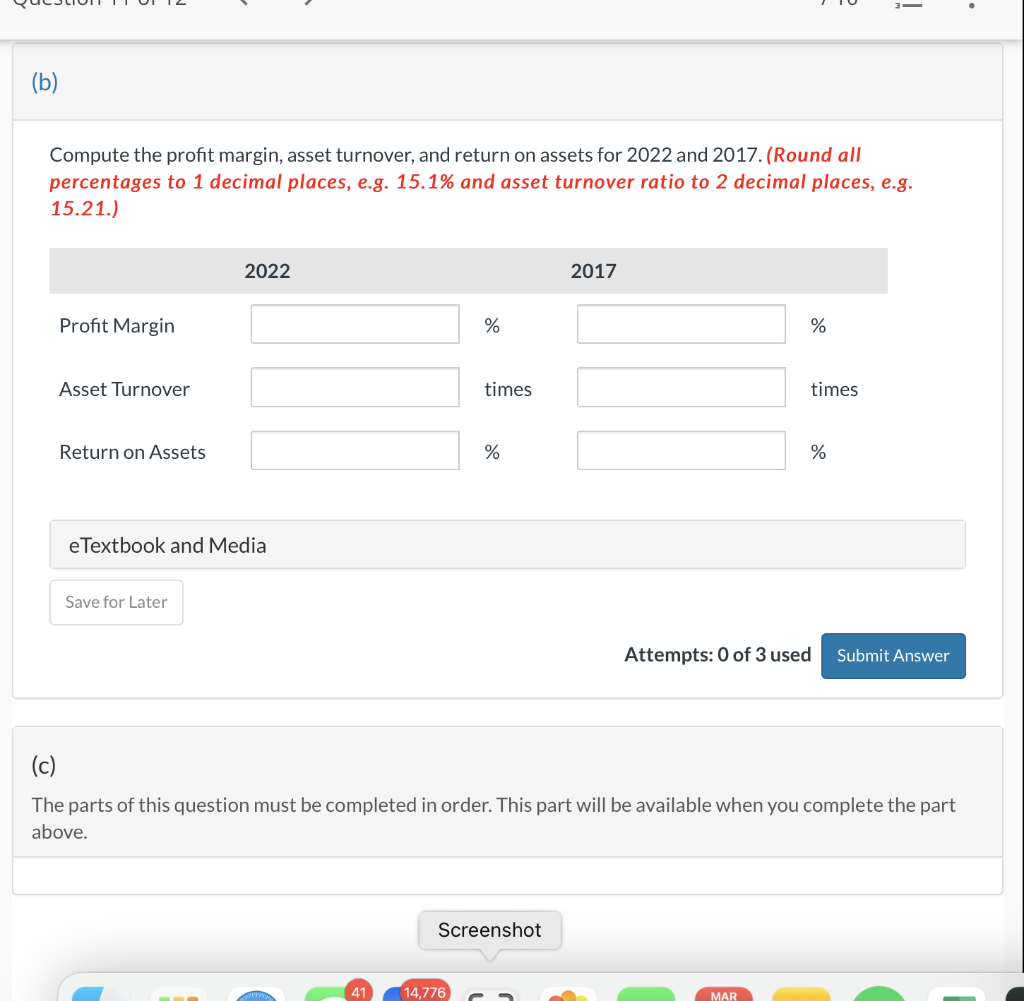 (b)
Compute the profit margin, asset turnover, and return on assets for 2022 and 2017. (Round all
percentages to 1 decimal places, e.g. 15.1% and asset turnover ratio to 2 decimal places, e.g.
15.21.)
Profit Margin
Asset Turnover
Return on Assets
2022
eTextbook and Media
Save for Later
41
%
times
14,776
%
Screenshot
2017
%
times
(c)
The parts of this question must be completed in order. This part will be available when you complete the part
above.
MAR
!
%
Attempts: 0 of 3 used Submit Answer