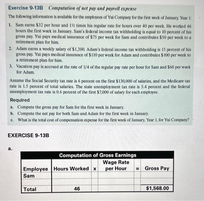 Exercise 9-13B Computation of net pay and payroll expense
The following information is available for the employees of Yui Company for the first week of January, Year 1:
1. Sam earns $32 per hour and 1½ times his regular rate for hours over 40 per week. He worked 46
hours the first week in January. Sam's federal income tax withholding is equal to 10 percent of his
gross pay. Yui pays medical insurance of $75 per week for Sam and contributes $50 per week to a
retirement plan for him.
2. Adam earns a weekly salary of $1,200. Adam's federal income tax withholding is 15 percent of his
gross pay. Yui pays medical insurance of $110 per week for Adam and contributes $100 per week to
a retirement plan for him.
3. Vacation pay is accrued at the rate of 1/4 of the regular pay rate per hour for Sam and $60 per week
for Adam.
Assume the Social Security tax rate is 6 percent on the first $130,000 of salaries, and the Medicare tax
rate is 1.5 percent of total salaries. The state unemployment tax rate is 5.4 percent and the federal
unemployment tax rate is 0.6 percent of the first $7,000 of salary for each employee.
Required
a. Compute the gross pay for Sam for the first week in January.
b.
Compute the net pay for both Sam and Adam for the first week in January.
c. What is the total cost of compensation expense for the first week of January, Year 1, for Yui Company?
EXERCISE 9-13B
a.
Computation of Gross Earnings
Wage Rate
per Hour
Employee Hours Worked x
Sam
Total
46
=
Gross Pay
$1,568.00