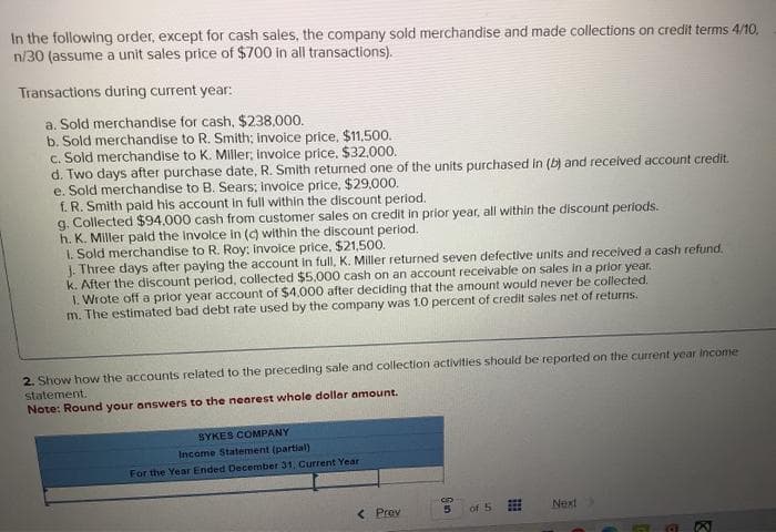 In the following order, except for cash sales, the company sold merchandise and made collections on credit terms 4/10,
n/30 (assume a unit sales price of $700 in all transactions).
Transactions during current year:
a. Sold merchandise for cash, $238,000.
b. Sold merchandise to R. Smith; invoice price, $11,500.
c. Sold merchandise to K. Miller, invoice price. $32,000.
d. Two days after purchase date, R. Smith returned one of the units purchased in (b) and received account credit.
e. Sold merchandise to B. Sears; invoice price, $29,000.
f. R. Smith paid his account in full within the discount period.
g. Collected $94.000 cash from customer sales on credit in prior year, all within the discount periods.
h. K. Miller paid the involce in (c) within the discount period.
1. Sold merchandise to R. Roy: invoice price. $21,500.
J. Three days after paying the account in full, K. Miller returned seven defective units and received a cash refund.
k. After the discount period, collected $5,000 cash on an account receivable on sales in a prior year.
1. Wrote off a prior year account of $4,000 after deciding that the amount would never be collected.
m. The estimated bad debt rate used by the company was 1.0 percent of credit sales net of returns.
2. Show how the accounts related to the preceding sale and collection activities should be reported on the current year income
statement.
Note: Round your answers to the nearest whole dollar amount.
SYKES COMPANY
Income Statement (partial)
For the Year Ended December 31, Current Year
<< Proy
3
5
of 5
Next
E