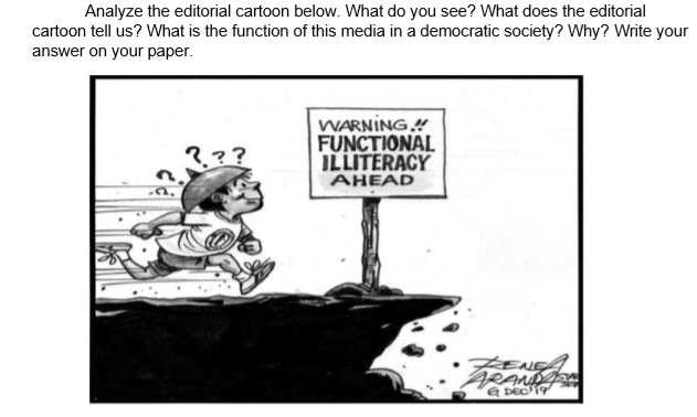 Analyze the editorial cartoon below. What do you see? What does the editorial
cartoon tell us? What is the function of this media in a democratic society? Why? Write your
answer on your paper.
WARNING."
FUNCTIONAL
ILLITERACY
AHEAD
,??
ENEA
