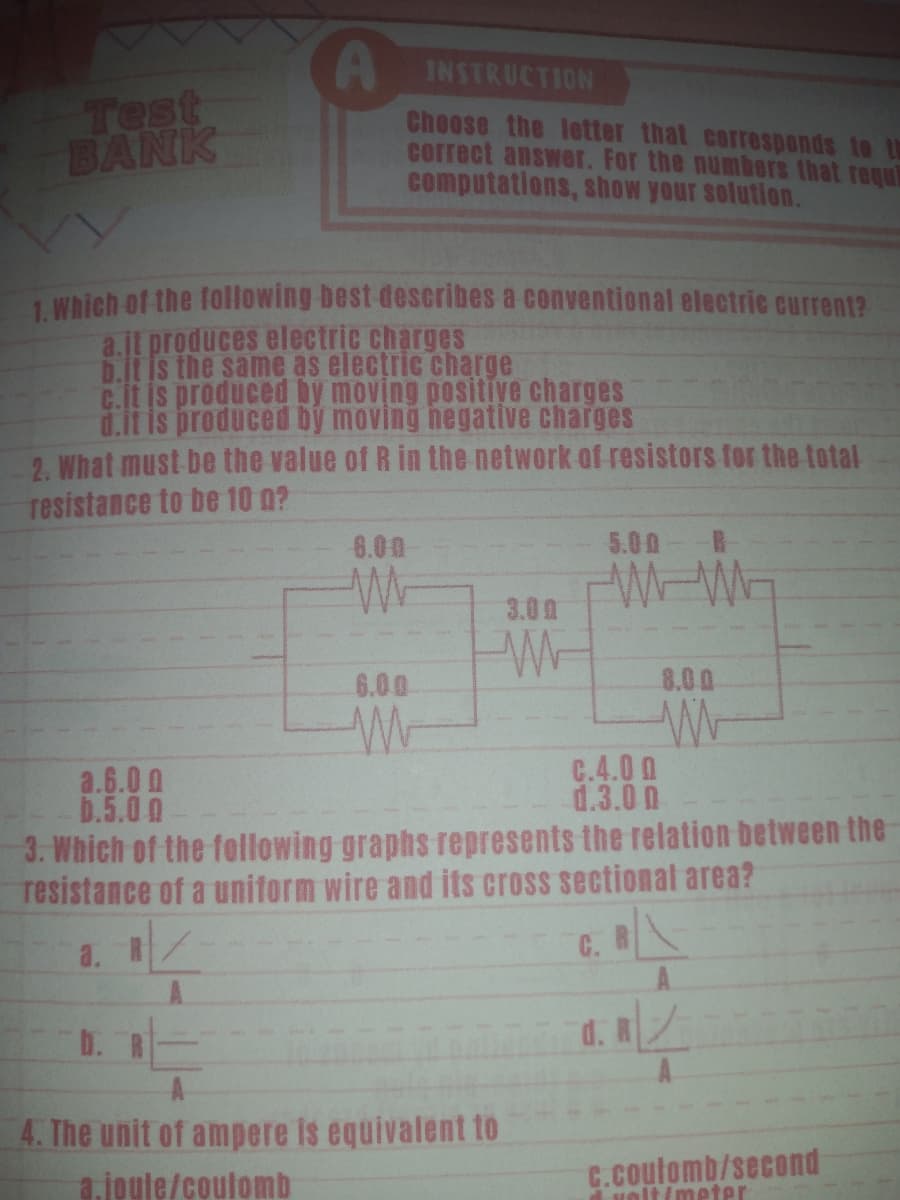 INSTRUCTION
Test
BANK
Choose the letter that corresponds to th
correct answer. For the numbers that requ
computations, show your solution.
1 Which of the following best describes a conventional electric current?
a.jl produces electric charges
D.It is the same as electric charge
C.it is produced by moving positive charges
d.it is produced by moving hegative charges
2. What must be the value of R in the network of resistors for the total
resistance to be 10 0?
6.00
5.00-
W-WE
3.00
6.00
8.00
a.6.0 0
b.5.00
C.4.0 0
d.3.0 0
3. Which of the following graphs represents the relation between the
resistance of a uniform wire and its cross sectional area?
a. R/
C. B
A.
d. R
A.
b. R
4. The unit of ampere is equivalent to
a.joule/coulomb
C.Coulomb/second
velt(meter
