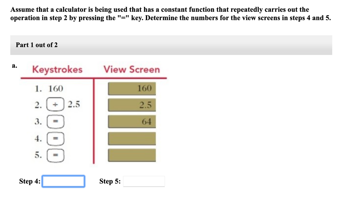 Assume that a calculator is being used that has a constant function that repeatedly carries out the
operation in step 2 by pressing the "=" key. Determine the numbers for the view screens in steps 4 and 5.
Part 1 out of 2
а.
Keystrokes
View Screen
1. 160
160
2.
2.5
2.5
3.
64
4.
5.
Step 4:
Step 5:
