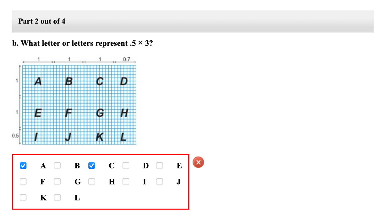 Part 2 out of 4
b. What letter or letters represent .5 × 3?
1
1
1
0.7
A
1.
G H
1
0.5
A
C O
D
E
F
H
J
K
L
O O
O O O
