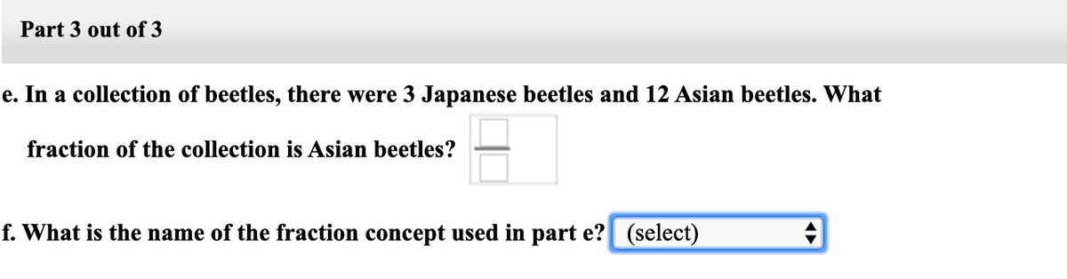 Part 3 out of 3
e. In a collection of beetles, there were 3 Japanese beetles and 12 Asian beetles. What
fraction of the collection is Asian beetles?
f. What is the name of the fraction concept used in part e? (select)
