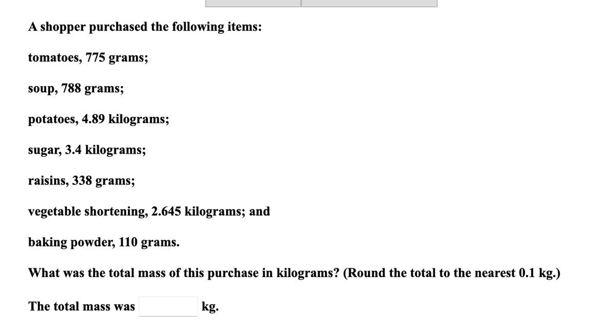 A shopper purchased the following items:
tomatoes, 775 grams;
soup, 788 grams;
potatoes, 4.89 kilograms;
sugar, 3.4 kilograms;
raisins, 338
grams;
vegetable shortening, 2.645 kilograms; and
baking powder, 110 grams.
What was the total mass of this purchase in kilograms? (Round the total to the nearest 0.1 kg.)
The total mass was
kg.
