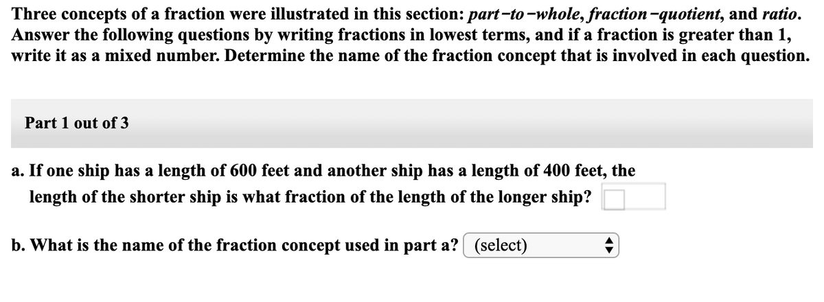 Three concepts of a fraction were illustrated in this section: part-to -whole, fraction-quotient, and ratio.
Answer the following questions by writing fractions in lowest terms, and if a fraction is greater than 1,
write it as a mixed number. Determine the name of the fraction concept that is involved in each question.
Part 1 out of 3
a. If one ship has a length of 600 feet and another ship has a length of 400 feet, the
length of the shorter ship is what fraction of the length of the longer ship?
b. What is the name of the fraction concept used in part a? (select)
