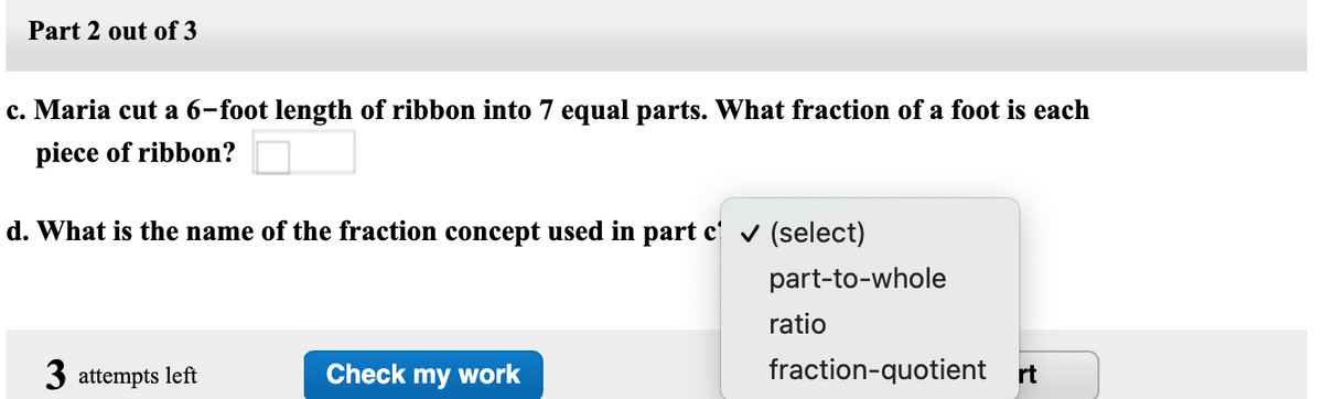 Part 2 out of 3
c. Maria cut a 6-foot length of ribbon into 7 equal parts. What fraction of a foot is each
piece of ribbon?
d. What is the name of the fraction concept used in part c' (select)
part-to-whole
ratio
3 attempts left
Check my work
fraction-quotient rt
