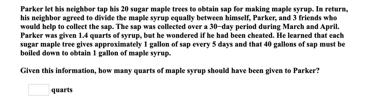 Parker let his neighbor tap his 20 sugar maple trees to obtain sap for making maple syrup. In return,
his neighbor agreed to divide the maple syrup equally between himself, Parker, and 3 friends who
would help to collect the sap. The sap was collected over a 30-day period during March and April.
Parker was given 1.4 quarts of syrup, but he wondered if he had been cheated. He learned that each
sugar maple tree gives approximately 1 gallon of sap every 5 days and that 40 gallons of sap must be
boiled down to obtain 1 gallon of maple syrup.
Given this information, how many quarts of maple syrup should have been given to Parker?
quarts
