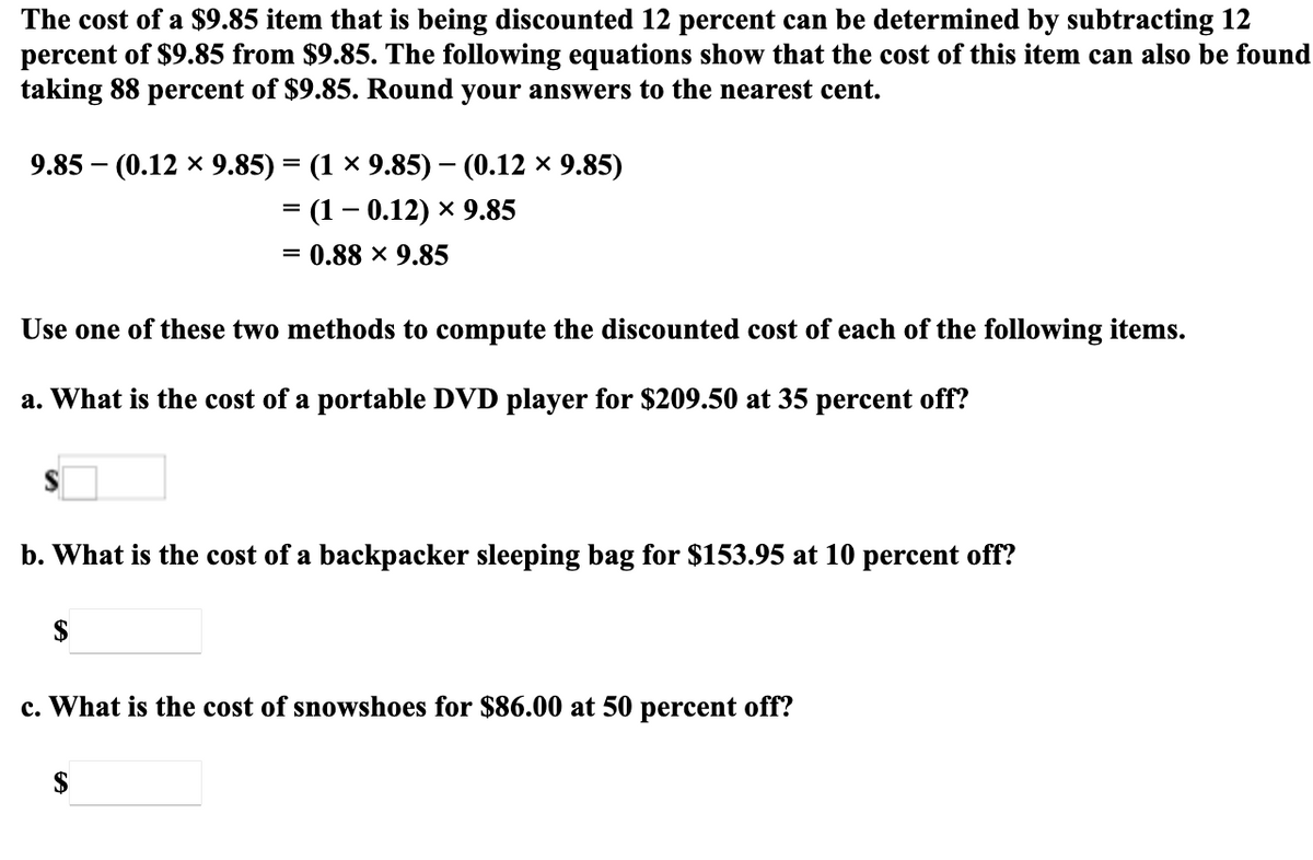 The cost of a $9.85 item that is being discounted 12 percent can be determined by subtracting 12
percent of $9.85 from $9.85. The following equations show that the cost of this item can also be found
taking 88 percent of $9.85. Round your answers to the nearest cent.
9.85 — (0.12 х 9.85) %3D (1 х 9.85) — (0.12 х 9.85)
— (1- 0.12) х 9.85
0.88 x 9.85
%3D
Use one of these two methods to compute the discounted cost of each of the following items.
a. What is the cost of a portable DVD player for $209.50 at 35 percent off?
b. What is the cost of a backpacker sleeping bag for $153.95 at 10 percent off?
$
c. What is the cost of snowshoes for $86.00 at 50 percent off?
$
