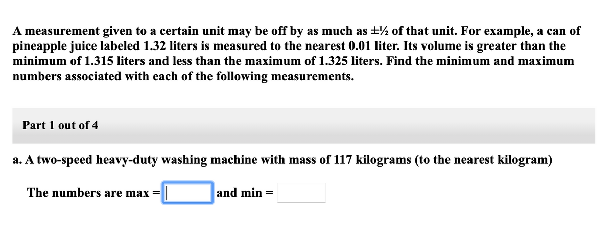 A measurement given to a certain unit may be off by as much as ±½ of that unit. For example, a can of
pineapple juice labeled 1.32 liters is measured to the nearest 0.01 liter. Its volume is greater than the
minimum of 1.315 liters and less than the maximum of 1.325 liters. Find the minimum and maximum
numbers associated with each of the following measurements.
Part 1 out of 4
a. A two-speed heavy-duty washing machine with mass of 117 kilograms (to the nearest kilogram)
The numbers are max =
and min =
