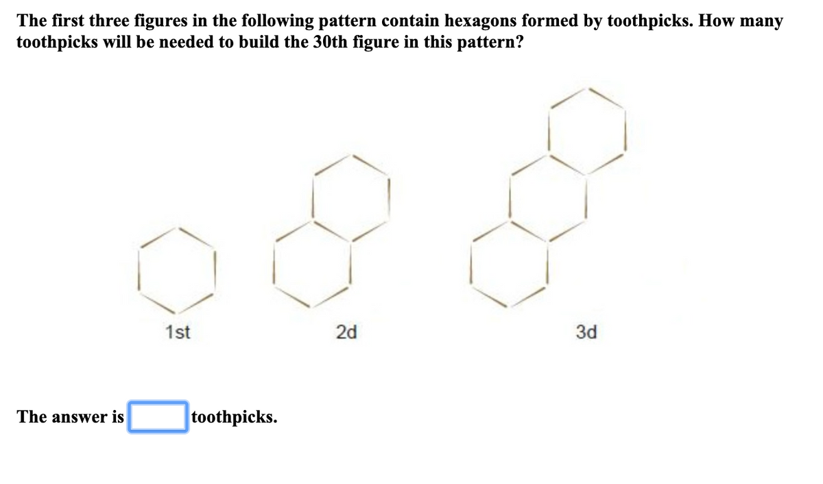 The first three figures in the following pattern contain hexagons formed by toothpicks. How many
toothpicks will be needed to build the 30th figure in this pattern?
1st
2d
3d
The answer is
toothpicks.
