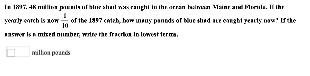 In 1897, 48 million pounds of blue shad was caught in the ocean between Maine and Florida. If the
1
of the 1897 catch, how many pounds of blue shad are caught yearly now? If the
10
yearly catch is now
answer is a mixed number, write the fraction in lowest terms.
million pounds
