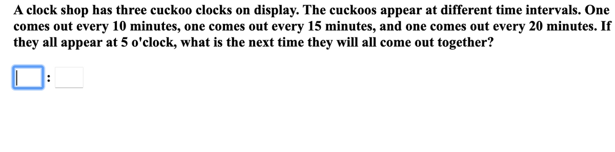 A clock shop has three cuckoo clocks on display. The cuckoos appear at different time intervals. One
comes out every 10 minutes, one comes out every 15 minutes, and one comes out every 20 minutes. If
they all appear at 5 o'clock, what is the next time they will all come out together?
