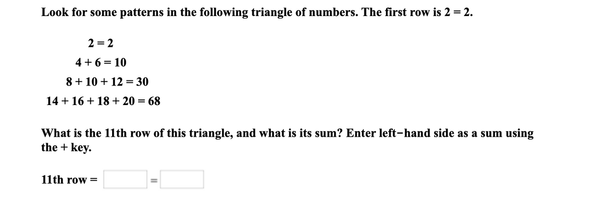 Look for some patterns in the following triangle of numbers. The first row is 2 = 2.
2 = 2
4 + 6 = 10
8 + 10 + 12
= 30
14 + 16 + 18+ 20 = 68
What is the 11th row of this triangle, and what is its sum? Enter left-hand side as a sum using
the + key.
11th row =
%3D
